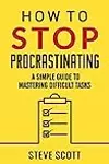 How To Stop Procrastinating: A Simple Guide to Mastering Difficult Tasks and Breaking your Procrastination Habit