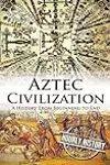Aztec Civilization: A History From Beginning to End