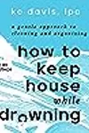 How to Keep House While Drowning: A Gentle Approach to Cleaning and Organizing