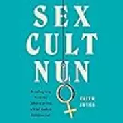 Sex Cult Nun: Growing Up in and Breaking Away from the Secretive Religious Family That Changed My Life