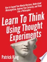 Learn To Think Using Thought Experiments: How to Expand Your Mental Horizons, Understand Metacognition, Improve Your Curiosity, and Think Like a Philosopher