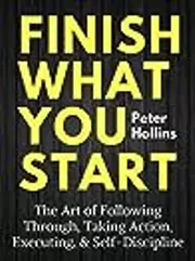 Finish What You Start: The Art of Following Through, Taking Action, Executing, & Self-Discipline