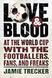 Love And Blood: At the World Cup with the Footballers, Fans, and Freaks