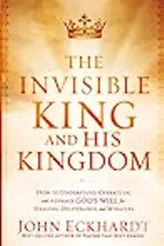 The Invisible King and His Kingdom: How to Understand, Operate In, and Advance God's Will for Healing, Deliverance, and Mracles