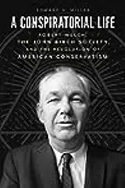 A Conspiratorial Life: Robert Welch, the John Birch Society, and the Revolution of American Conservatism