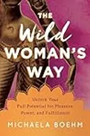 The Wild Woman's Way: Unlock Your Full Potential for Pleasure, Power, and Fulfillment