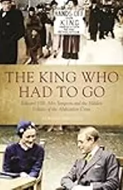 The King Who Had To Go: Edward Vlll, Mrs Simpson and the Hidden Politics of the Abdication Crisis