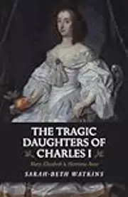 The Tragic Daughters of Charles I: Mary, Elizabeth & Henrietta Anne