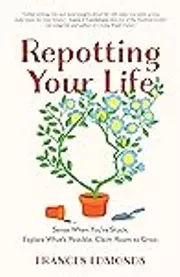 Repotting Your Life: Sense When You’re Stuck. Explore What’s Possible. Claim Room to Grow.
