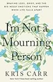 I'm Not a Mourning Person: Braving Loss, Grief, and the Big Messy Emotions That Happen When Life Falls Apart