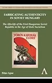 Fabricating Authenticity in Soviet Hungary: The Afterlife of the First Hungarian Soviet Republic in the Age of State Socialism